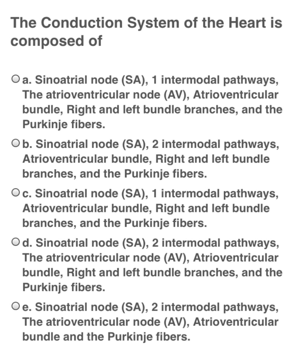 The Conduction System of the Heart is
composed of
O a. Sinoatrial node (SA), 1 intermodal pathways,
The atrioventricular node (AV), Atrioventricular
bundle, Right and left bundle branches, and the
Purkinje fibers.
Ob. Sinoatrial node (SA), 2 intermodal pathways,
Atrioventricular bundle, Right and left bundle
branches, and the Purkinje fibers.
Oc. Sinoatrial node (SA), 1 intermodal pathways,
Atrioventricular bundle, Right and left bundle
branches, and the Purkinje fibers.
Od. Sinoatrial node (SA), 2 intermodal pathways,
The atrioventricular node (AV), Atrioventricular
bundle, Right and left bundle branches, and the
Purkinje fibers.
Oe. Sinoatrial node (SA), 2 intermodal pathways,
The atrioventricular node (AV), Atrioventricular
bundle and the Purkinje fibers.
