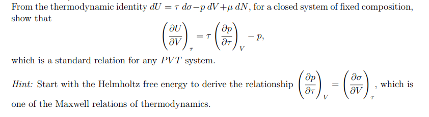 From the thermodynamic identity dU = t do –p dV +µ dN, for a closed system of fixed composition,
show that
(*) --().
- p,
ƏV
V
which is a standard relation for any PVT system.
(2). - (*),
do
Hint: Start with the Helmholtz free energy to derive the relationship
which is
one of the Maxwell relations of thermodynamics.
