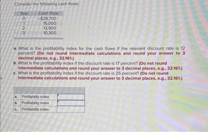 Consider the following cash flows:
Year
0123
0
Cash Flow
-$28,700
15,000
13,900
10,300
a. What is the profitability index for the cash flows if the relevant discount rate is 12
percent? (Do not round intermediate calculations and round your answer to 3
decimal places, e.g., 32.161.)
b. What is the profitability index if the discount rate is 17 percent? (Do not round
intermediate calculations and round your answer to 3 decimal places, e.g., 32.161.)
c. What is the profitability index if the discount rate is 25 percent? (Do not round
intermediate calculations and round your answer to 3 decimal places, e.g., 32.161.)
a. Profitability index
b. Profitability index
c.
Profitability index