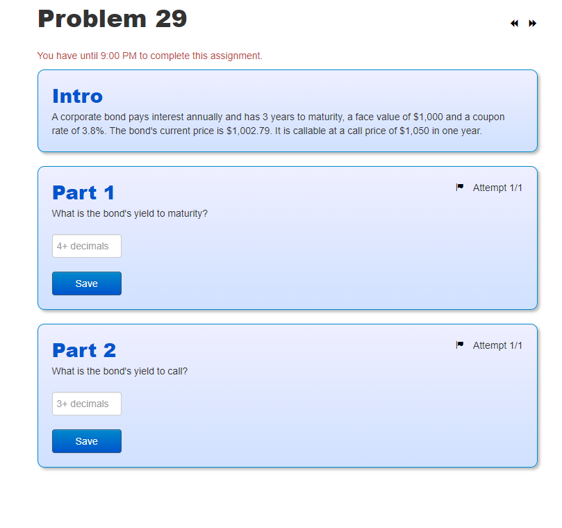 Problem 29
You have until 9:00 PM to complete this assignment.
Intro
A corporate bond pays interest annually and has 3 years to maturity, a face value of $1,000 and a coupon
rate of 3.8%. The bond's current price is $1,002.79. It is callable at a call price of $1,050 in one year.
Part 1
What is the bond's yield to maturity?
4+ decimals
Save
Part 2
What is the bond's yield to call?
3+ decimals
Save
Attempt 1/1
Attempt 1/1