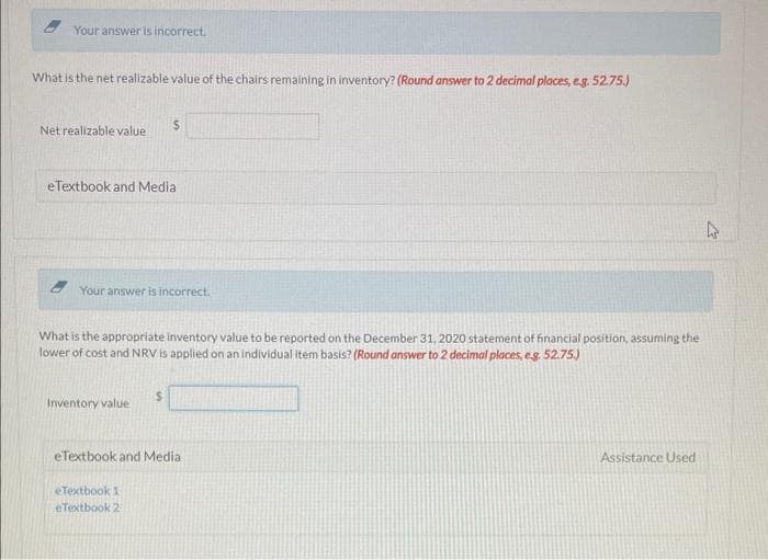 Your answer is incorrect.
What is the net realizable value of the chairs remaining in inventory? (Round answer to 2 decimal places, e.g. 52.75.)
Net realizable value
eTextbook and Media
$
Your answer is incorrect.
What is the appropriate inventory value to be reported on the December 31, 2020 statement of financial position, assuming the
lower of cost and NRV is applied on an individual item basis? (Round answer to 2 decimal places, e.g. 52.75.)
Inventory value
eTextbook and Media
eTextbook 1
eTextbook 2
Assistance Used
hs