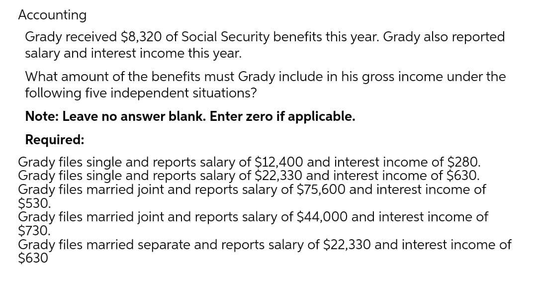 Accounting
Grady received $8,320 of Social Security benefits this year. Grady also reported
salary and interest income this year.
What amount of the benefits must Grady include in his gross income under the
following five independent situations?
Note: Leave no answer blank. Enter zero if applicable.
Required:
Grady files single and reports salary of $12,400 and interest income of $280.
Grady files single and reports salary of $22,330 and interest income of $630.
Grady files married joint and reports salary of $75,600 and interest income of
$530.
Grady files married joint and reports salary of $44,000 and interest income of
$730.
Grady files married separate and reports salary of $22,330 and interest income of
$630