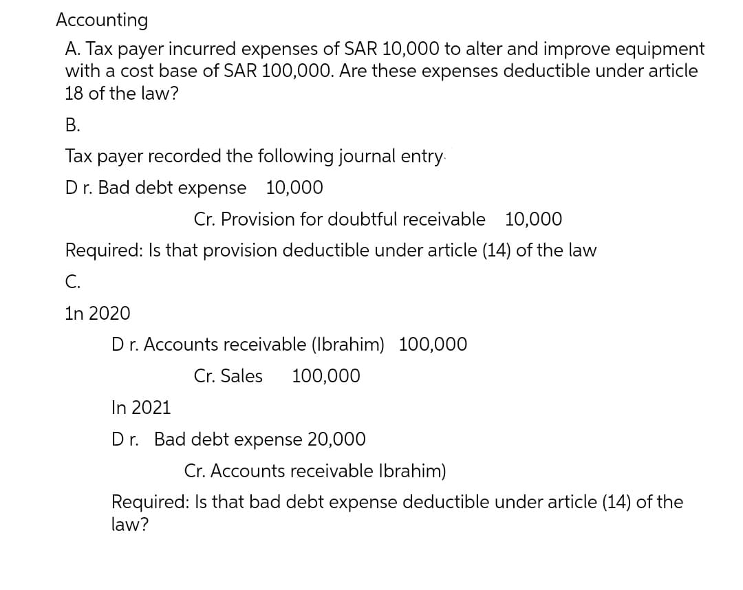 Accounting
A. Tax payer incurred expenses of SAR 10,000 to alter and improve equipment
with a cost base of SAR 100,000. Are these expenses deductible under article
18 of the law?
B.
Tax payer recorded the following journal entry
Dr. Bad debt expense 10,000
Cr. Provision for doubtful receivable 10,000
Required: Is that provision deductible under article (14) of the law
C.
1n 2020
Dr. Accounts receivable (Ibrahim) 100,000
Cr. Sales 100,000
In 2021
Dr. Bad debt expense 20,000
Cr. Accounts receivable Ibrahim)
Required: Is that bad debt expense deductible under article (14) of the
law?
