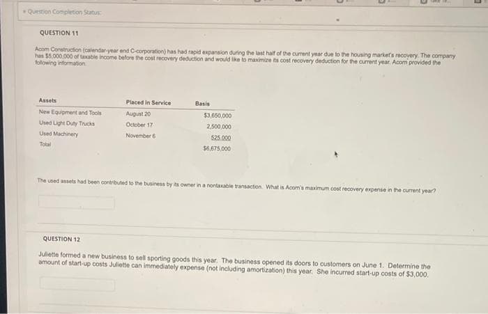 Question Completion Status:
QUESTION 11
Acom Construction (calendar-year end C-corporation) has had rapid expansion during the last half of the current year due to the housing market's recovery. The company
has $5,000,000 of taxable income before the cost recovery deduction and would like to maximize its cost recovery deduction for the current year. Acom provided the
following information
Assets
New Equipment and Tools
Used Light Duty Trucks
Used Machinery
Total
Placed in Service
August 20
October 17
November 6
Basis
$3,650,000
2,500,000
525.000
$6,675,000
The used assets had been contributed to the business by its owner in a nontaxable transaction. What is Acom's maximum cost recovery expense in the current year?
QUESTION 12
Juliette formed a new business to sell sporting goods this year. The business opened its doors to customers on June 1. Determine the
amount of start-up costs Juliette can immediately expense (not including amortization) this year. She incurred start-up costs of $3,000,
0