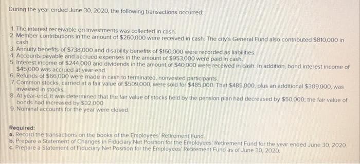During the year ended June 30, 2020, the following transactions occurred:
1. The interest receivable on investments was collected in cash.
2. Member contributions in the amount of $260,000 were received in cash. The city's General Fund also contributed $810,000 in
cash.
3. Annuity benefits of $738,000 and disability benefits of $160,000 were recorded as liabilities.
4. Accounts payable and accrued expenses in the amount of $953,000 were paid in cash.
5. Interest income of $244,000 and dividends in the amount of $40,000 were received in cash. In addition, bond interest income of
$45,000 was accrued at year-end.
6. Refunds of $66,000 were made in cash to terminated, nonvested participants.
7. Common stocks, carried at a fair value of $509,000, were sold for $485,000. That $485,000, plus an additional $309,000, was
invested in stocks,
8. At year-end, it was determined that the fair value of stocks held by the pension plan had decreased by $50,000; the fair value of
bonds had increased by $32,000
9. Nominal accounts for the year were closed
Required:
a. Record the transactions on the books of the Employees Retirement Fund
b. Prepare a Statement of Changes in Fiduciary Net Position for the Employees' Retirement Fund for the year ended June 30, 2020.
c. Prepare a Statement of Fiduciary Net Position for the Employees' Retirement Fund as of June 30, 2020.