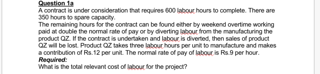 Question 1a
A contract is under consideration that requires 600 labour hours to complete. There are
350 hours to spare capacity.
The remaining hours for the contract can be found either by weekend overtime working
paid at double the normal rate of pay or by diverting labour from the manufacturing the
product QZ. If the contract is undertaken and labour is diverted, then sales of product
QZ will be lost. Product QZ takes three labour hours per unit to manufacture and makes
a contribution of Rs.12 per unit. The normal rate of pay of labour is Rs.9 per hour.
Required:
What is the total relevant cost of labour for the project?
