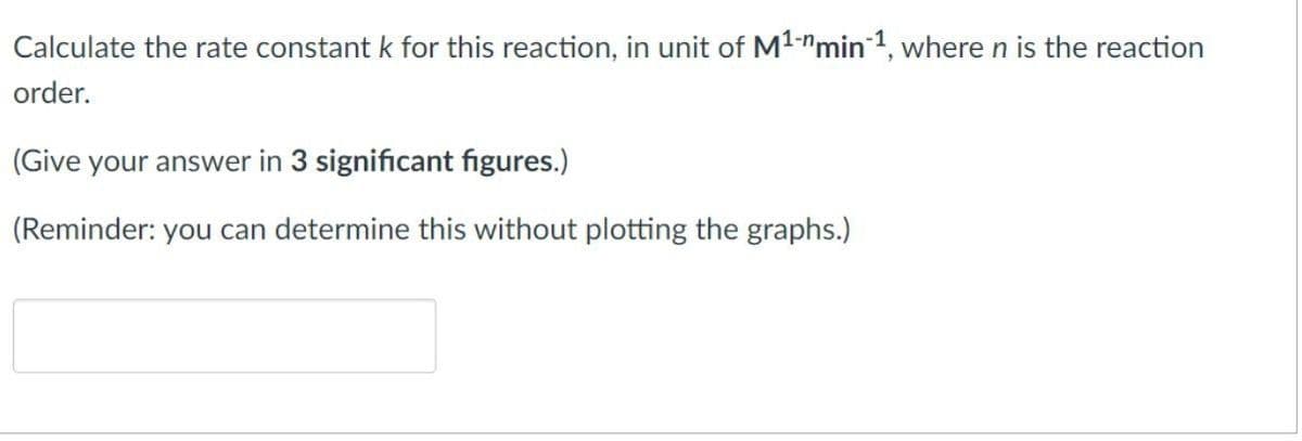 Calculate the rate constant k for this reaction, in unit of M¹-" min 1, where n is the reaction
order.
(Give your answer in 3 significant figures.)
(Reminder: you can determine this without plotting the graphs.)