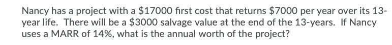 Nancy has a project with a $17000 first cost that returns $7000 per year over its 13-
year life. There will be a $3000 salvage value at the end of the 13-years. If Nancy
uses a MARR of 14%, what is the annual worth of the project?