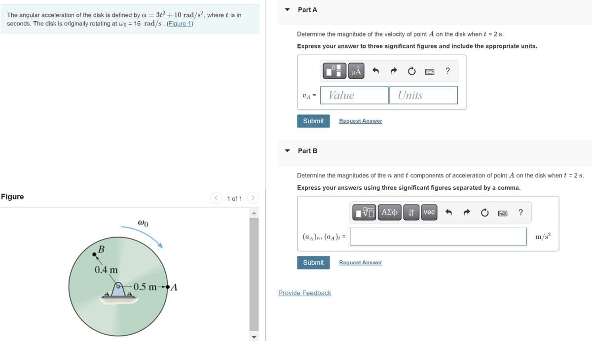 The angular acceleration of the disk is defined by a = 3t² + 10 rad/s², where t is in
seconds. The disk is originally rotating at wo = 16 rad/s . (Figure 1)
Figure
B
0.4 m
Wo
0.5 m- A
1 of 1
Part A
Determine the magnitude of the velocity of point A on the disk when t = 2 s.
Express your answer to three significant figures and include the appropriate units.
VA=
Submit
Part B
Value
Submit
O
μĂ
(αA)n, (αA)t =
Request Answer
Provide Feedback
Determine the magnitudes of the n and t components of acceleration of point A on the disk when t = 2 s.
Express your answers using three significant figures separated by a comma.
Units
V—| ΑΣΦ |
VE
Request Answer
↓↑
?
vec
?
m/s²