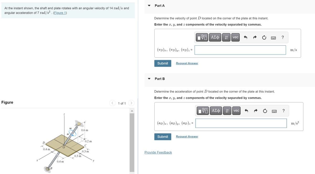 At the instant shown, the shaft and plate rotates with an angular velocity of 14 rad/s and
angular acceleration of 7 rad/s². (Figure 1)
Figure
X
D
0.4 m
B
0.4 m
α
0.3 m
0.6 m
0.2 m
0.3 m
1 of 1
Part A
Determine the velocity of point D located on the corner of the plate at this instant.
Enter the x, y, and z components of the velocity separated by commas.
VE ΑΣΦ ↓↑ vec
(VD)x, (VD)y, (VD)z:
Submit
Part B
Request Answer
Determine the acceleration of point D located on the corner of the plate at this instant.
Enter the x, y, and z components of the velocity separated by commas.
(ap)x, (aD)y, (ad) z =
Submit
Provide Feedback
Request Answer
=
VO ΑΣΦ ↓↑ vec
?
m/s
m/s²