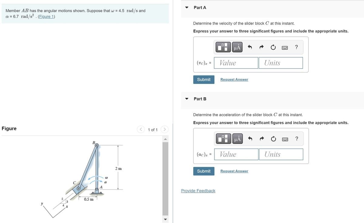 Member AB has the angular motions shown. Suppose that w = 4.5 rad/s and
a = 6.7 rad/s². (Figure 1)
Figure
0.5 m
W
2 m
<
1 of 1
Part A
Determine the velocity of the slider block C at this instant.
Express your answer to three significant figures and include the appropriate units.
(vc) x
=
Submit
Part B
(ac) x =
Submit
μÅ
Provide Feedback
Value
Request Answer
Determine the acceleration of the slider block C at this instant.
Express your answer to three significant figures and include the appropriate units.
μA
Value
Units
Request Answer
?
Units
?