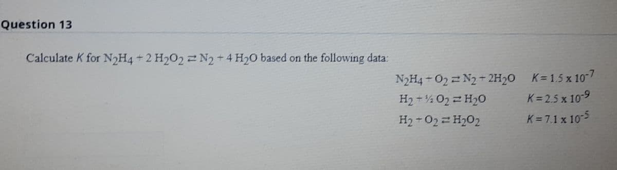 Question 13
Calculate K for N2H4 +2 H202 2 N2 +4 H20 based on the following data:
N2H4 - O2 = N2+ 2H20
K= 1.5 x 10-7
H2 +½ 02 2 H20
K = 2.5 x 10-9
H2 -022 H202
K = 7.1 x 10-5
