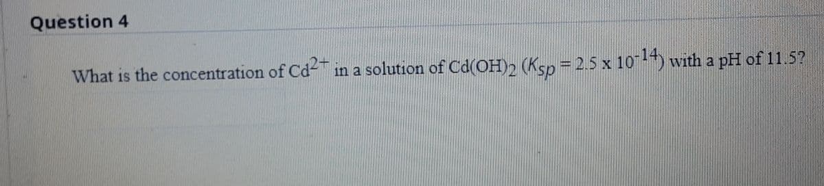 Question 4
What is the concentration of Cd- in a solution of Cd(OH), (Ksp = 2.5 x 10-) with a pH of 11.5?
