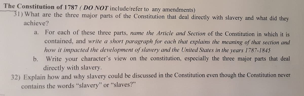 The Constitution of 1787 (DO NOT include/refer to any amendments)
31) What are the three major parts of the Constitution that deal directly with slavery and what did they
achieve?
For each of these three parts, name the Article and Section of the Constitution in which it is
contained, and write a short paragraph for each that explains the meaning of that section and
how it impacted the development of slavery and the United States in the years 1787-1845
b. Write your character's view on the constitution, especially the three major parts that deal
directly with slavery.
32) Explain how and why slavery could be discussed in the Constitution even though the Constitution never
contains the words "slavery" or "slaves?"
a.