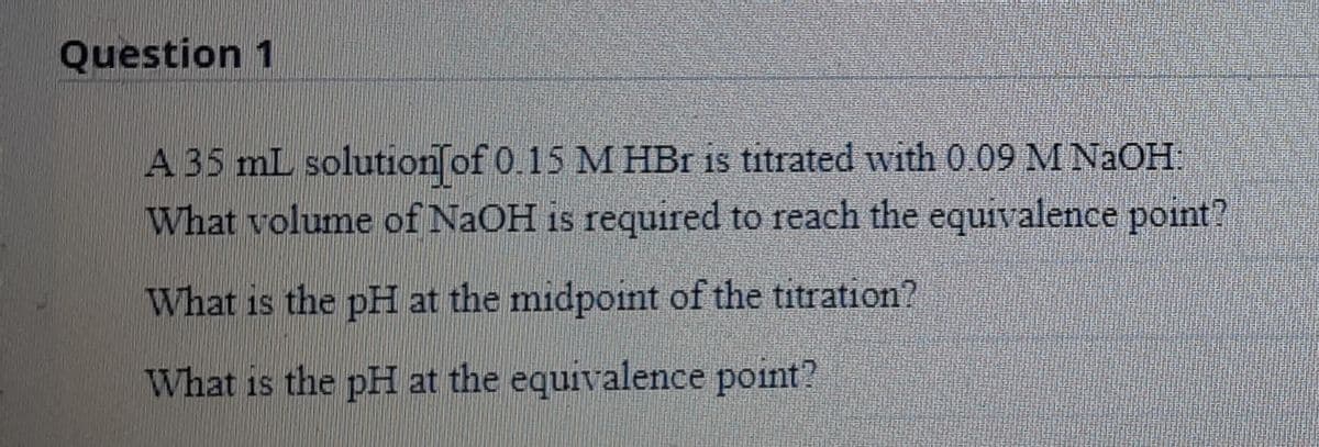 Question 1
A 35 mL solution of 0.15 M HBr is titrated with 0.09 M NaOH
What volume of NaOH is required to reach the equivalence point?
What is the pH at the midpoint of the titration?
What is the pH at the equivalence point?
