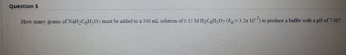 Question 5
How many grams of NaH2C6H507 must be added to a 300 mL solution of 0.15 M H3C6H507 (Ka = 3.2x 10) to produce a buffer with a pH of 7.00?

