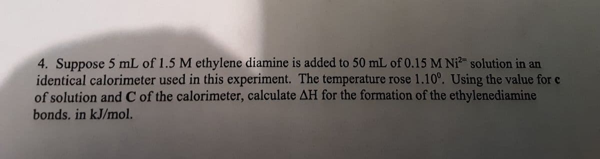 4. Suppose 5 mL of 1.5 M ethylene diamine is added to 50 mL of 0.15 M Ni? solution in an
identical calorimeter used in this experiment. The temperature rose 1.10°. Using the value for c
of solution and C of the calorimeter, calculate AH for the formation of the ethylenediamine
bonds. in kJ/mol.
