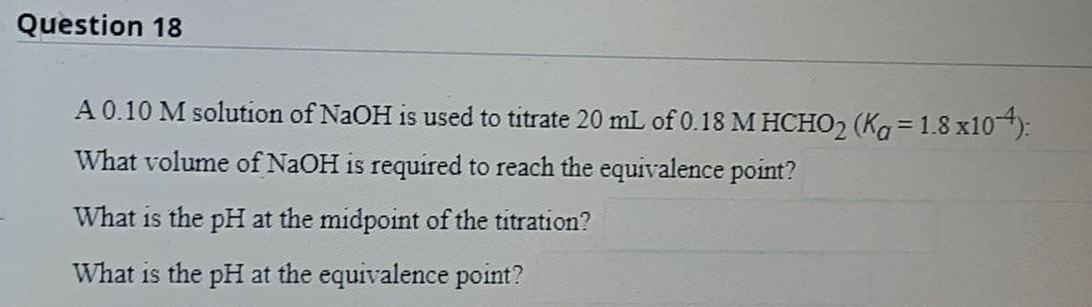 Question 18
A 0.10 M solution of NaOH is used to titrate 20 mL of 0.18 M HCHO2 (Ka = 1.8 x10):
%3D
What volume of NaOH is required to reach the equivalence point?
What is the pH at the midpoint of the titration?
What is the pH at the equivalence point?
