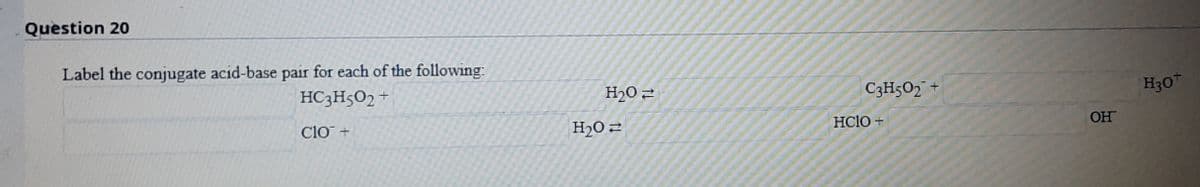 Question 20
Label the conjugate acid-base pair for each of the following:
C3H502 +
H30
HC3H5O2 +
H20 2
HClo +
OH
Clo +
H20 2
