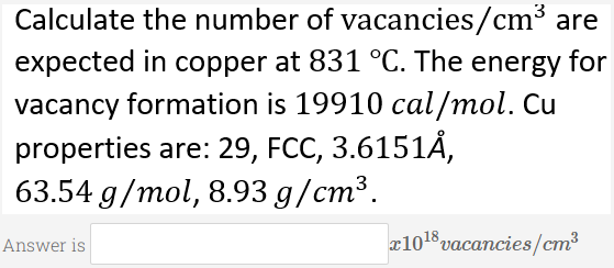 Calculate the number of vacancies/cm³ are
expected in copper at 831 °C. The energy for
vacancy formation is 19910 cal/mol. Cu
properties are: 29, FCC, 3.6151Ả,
63.54 g/mol, 8.93 g/cm³.
Answer is
1018 yаcancies/ст3
