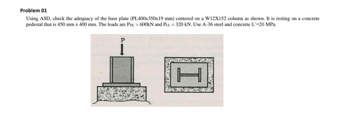 Problem 01
Using ASD, check the adequacy of the base plate (PL400X350×19 mm) centered on a W12X152 column as shown. It is resting on a concrete
pedestal that is 450 mm x 400 mm. The loads are PDL = 600KN and PLL = 320 kN. Use A-36 steel and concrete fc'=20 MPa.
TH
