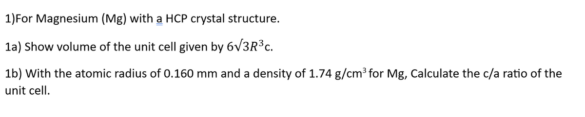 1)For Magnesium (Mg) with a HCP crystal structure.
1a) Show volume of the unit cell given by 6√3R³c.
1b) With the atomic radius of 0.160 mm and a density of 1.74 g/cm³ for Mg, Calculate the c/a ratio of the
unit cell.