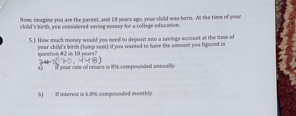 Now, imagine you are the parent, and 18 years ago, your child was born. At the time of your
child's birth, you considered saving money for a college education.
5.) How much money would you need to deposit into a savings account at the time of
your child's birth (lump sum) if you wanted to have the amount you figured in
question #2 in 18 years?
220 448)
a)
If your rate of return is 8% compounded annually.
b)
If interest is 6.8% compounded monthly.