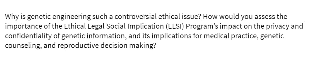 Why is genetic engineering such a controversial ethical issue? How would you assess the
importance of the Ethical Legal Social Implication (ELSI) Program's impact on the privacy and
confidentiality of genetic information, and its implications for medical practice, genetic
counseling, and reproductive decision making?