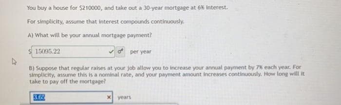You buy a house for $210000, and take out a 30-year mortgage at 6% interest.
For simplicity, assume that interest compounds continuously.
A) What will be your annual mortgage payment?
15095.22
per year
B) Suppose that regular raises at your job allow you to increase your annual payment by 7% each year. For
simplicity, assume this is a nominal rate, and your payment amount increases continuously. How long will it
take to pay off the mortgage?
3.62
years

