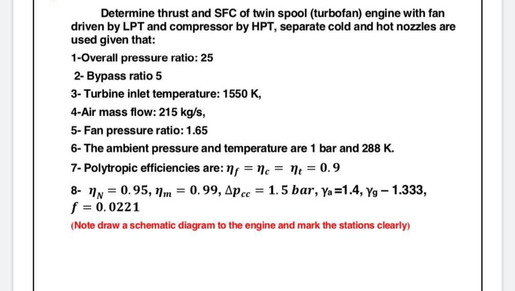 Determine thrust and SFC of twin spool (turbofan) engine with fan
driven by LPT and compressor by HPT, separate cold and hot nozzles are
used given that:
1-Overall pressure ratio: 25
2- Bypass ratio 5
3- Turbine inlet temperature: 1550 K,
4-Air mass flow: 215 kg/s,
5- Fan pressure ratio: 1.65
6- The ambient pressure and temperature are 1 bar and 288 K.
7- Polytropic efficiencies are:
= nc = nt = 0.9
8- NN = 0.95, Nm =
f = 0.0221
0.99, Apcc = 1.5 bar, ya=1.4, Yg - 1.333,
(Note draw a schematic diagram to the engine and mark the stations clearly)
