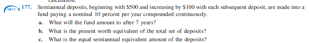 Semiannual deposits, beginning with $500 and increasing by $100 with each subsequent deposit, are made into a
fund paying a nominal 10 percent per year compounded continuously.
a. What will the fund amount to after 7 years?
b. What is the present worth equivalent of the total set of deposits?
c.
What is the equal semiannual equivalent amount of the deposits?
