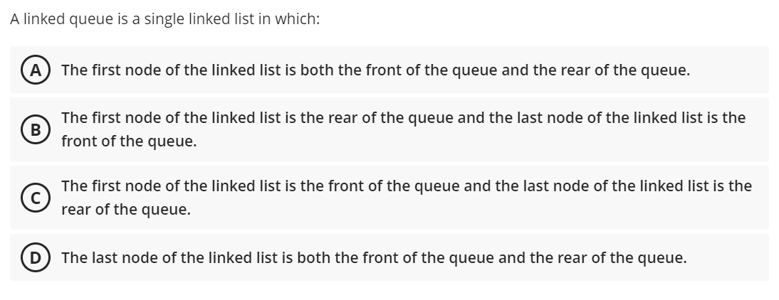 A linked queue is a single linked list in which:
A
The first node of the linked list is both the front of the queue and the rear of the queue.
The first node of the linked list is the rear of the queue and the last node of the linked list is the
front of the queue.
The first node of the linked list is the front of the queue and the last node of the linked list is the
rear of the queue.
The last node of the linked list is both the front of the queue and the rear of the queue.
