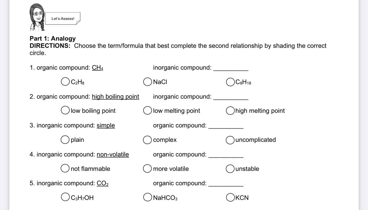 Let's Assess!
Part 1: Analogy
DIRECTIONS: Choose the term/formula that best complete the second relationship by shading the correct
circle.
1. organic compound: CH4
inorganic compound:
OCH:
ONacI
OCCH18
2. organic compound: high boiling point
inorganic compound:
O low boiling point
Olow melting point
Ohigh melting point
3. inorganic compound: simple
organic compound:
plain
O complex
Ouncomplicated
4. inorganic compound: non-volatile
organic compound:
O not flammable
O more volatile
Ounstable
5. inorganic compound: CO2
organic compound:
Оснон
ONAHCO3
ОксN
