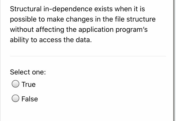 Structural in-dependence exists when it is
possible to make changes in the file structure
without affecting the application program's
ability to access the data.
Select one:
True
False
