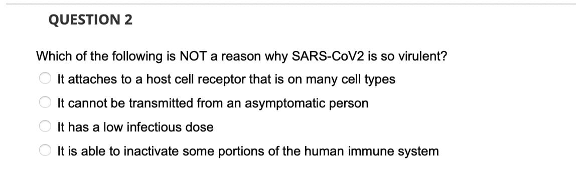 QUESTION 2
Which of the following is NOT a reason why SARS-COV2 is so virulent?
It attaches to a host cell receptor that is on many cell types
It cannot be transmitted from an asymptomatic person
It has a low infectious dose
It is able to inactivate some portions of the human immune system
