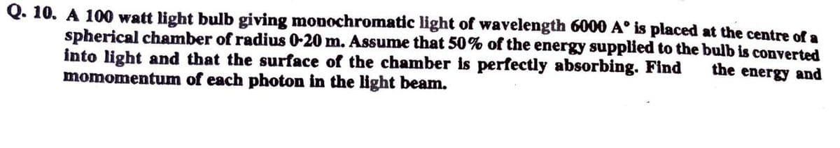 Q. 10. A 100 watt light bulb giving monochromatic light of wavelength 6000 A° is placed at the centre of a
spherical chamber of radius 0-20 m. Assume that 50% of the energy supplied to the bulb is converted
into light and that the surface of the chamber is perfectly absorbing. Find
momomentum of each photon in the light beam.
the energy and
