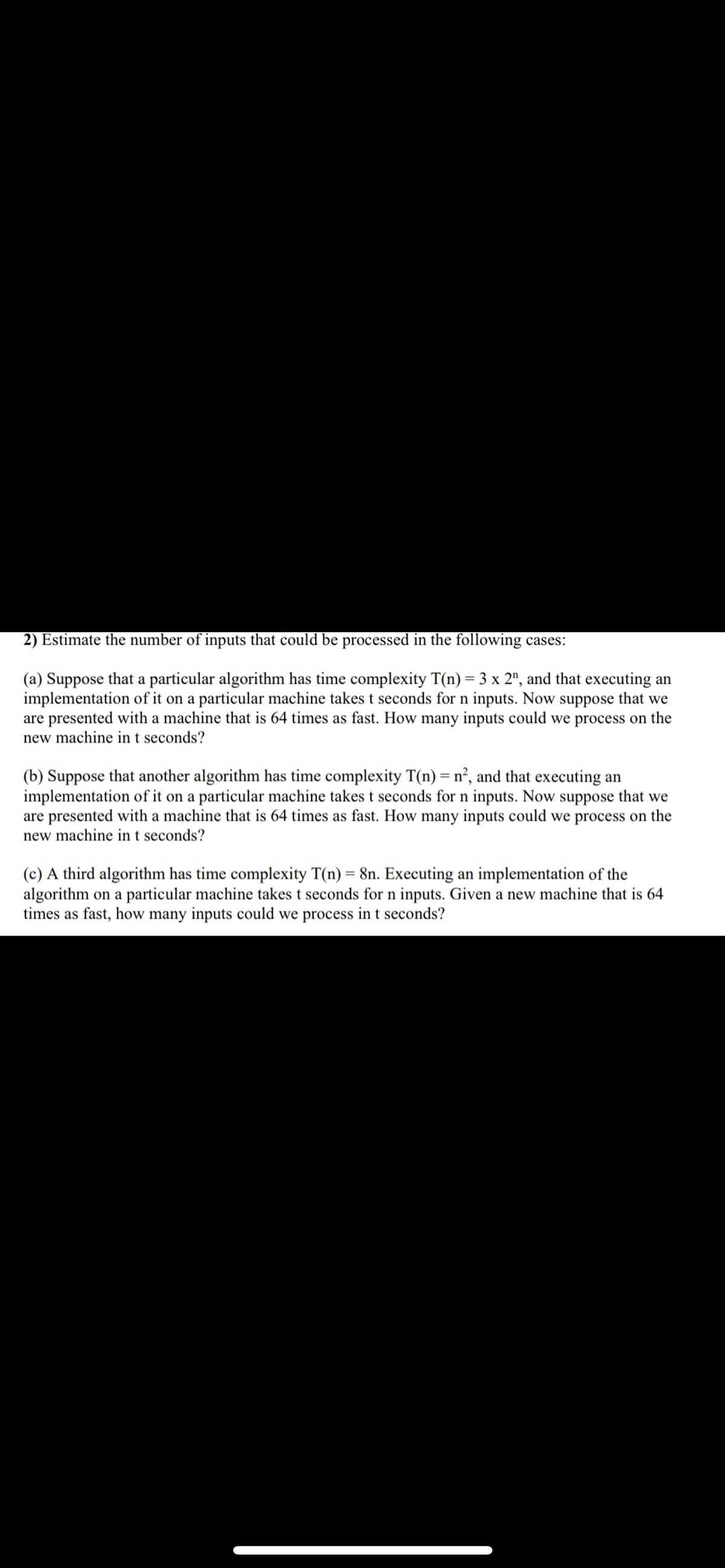 2) Estimate the number of inputs that could be processed in the following cases:
(a) Suppose that a particular algorithm has time complexity T(n) = 3 x 2", and that executing an
implementation of it on a particular machine takes t seconds for n inputs. Now suppose that we
are presented with a machine that is 64 times as fast. How many inputs could we process on the
new machine in t seconds?
(b) Suppose that another algorithm has time complexity T(n) = n², and that executing an
implementation of it on a particular machine takes t seconds for n inputs. Now suppose that we
are presented with a machine that is 64 times as fast. How many inputs could we process on the
new machine in t seconds?
(c) A third algorithm has time complexity T(n) = 8n. Executing an implementation of the
algorithm on a particular machine takes t seconds for n inputs. Given a new machine that is 64
times as fast, how many inputs could we process in t seconds?