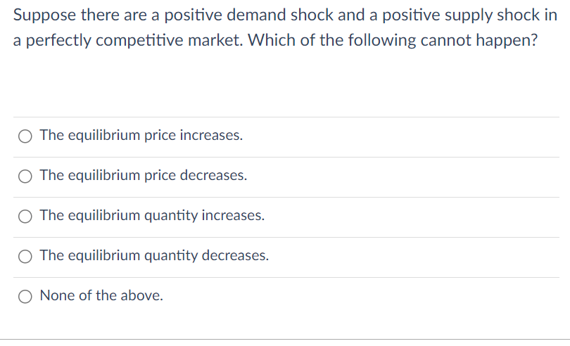 Suppose there are a positive demand shock and a positive supply shock in
a perfectly competitive market. Which of the following cannot happen?
The equilibrium price increases.
O The equilibrium price decreases.
O The equilibrium quantity increases.
O The equilibrium quantity decreases.
O None of the above.