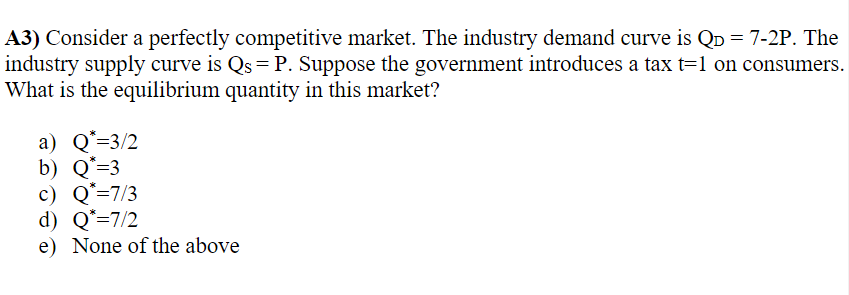 A3) Consider a perfectly competitive market. The industry demand curve is QD = 7-2P. The
industry supply curve is Qs = P. Suppose the government introduces a tax t=1 on consumers.
What is the equilibrium quantity in this market?
a) Q*=3/2
b) Q*=3
c) Q=7/3
d) Q*=7/2
e) None of the above