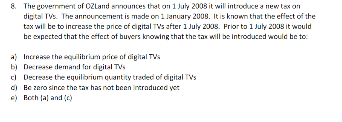 8. The government of OZLand announces that on 1 July 2008 it will introduce a new tax on
digital TVs. The announcement is made on 1 January 2008. It is known that the effect of the
tax will be to increase the price of digital TVs after 1 July 2008. Prior to 1 July 2008 it would
be expected that the effect of buyers knowing that the tax will be introduced would be to:
a)
Increase the equilibrium price of digital TVs
Decrease demand for digital TVs
b)
c) Decrease the equilibrium quantity traded of digital TVs
d) Be zero since the tax has not been introduced yet
e) Both (a) and (c)
