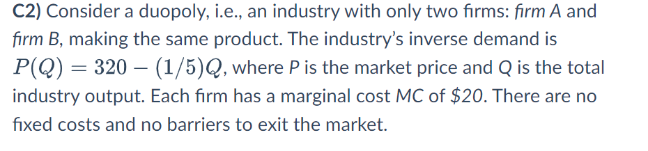 C2) Consider a duopoly, i.e., an industry with only two firms: firm A and
firm B, making the same product. The industry's inverse demand is
P(Q) = 320 — (1/5)Q, where P is the market price and Q is the total
industry output. Each firm has a marginal cost MC of $20. There are no
fixed costs and no barriers to exit the market.