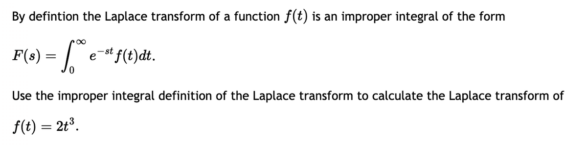 By defintion the Laplace transform of a function f(t) is an improper integral of the form
F(s) = √
p∞
₂-st f(t)dt.
e
Use the improper integral definition of the Laplace transform to calculate the Laplace transform of
f(t) = 2t³.