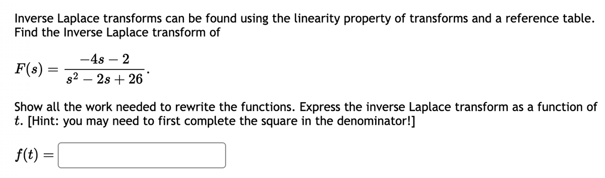 Inverse Laplace transforms can be found using the linearity property of transforms and a reference table.
Find the Inverse Laplace transform of
F(s) =
=
-4s - 2
s²2s +26
Show all the work needed to rewrite the functions. Express the inverse Laplace transform as a function of
t. [Hint: you may need to first complete the square in the denominator!]
f(t) =