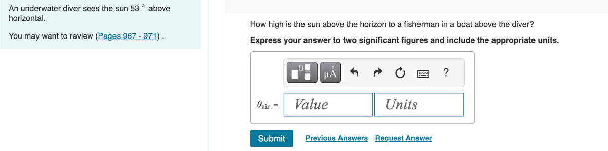 An underwater diver sees the sun 53° above
horizontal.
You may want to review (Pages 967 - 971).
How high is the sun above the horizon to a fisherman in a boat above the diver?
Express your answer to two significant figures and include the appropriate units.
µÅ
Oair
=
Submit
Value
Units
Previous Answers Request Answer
?