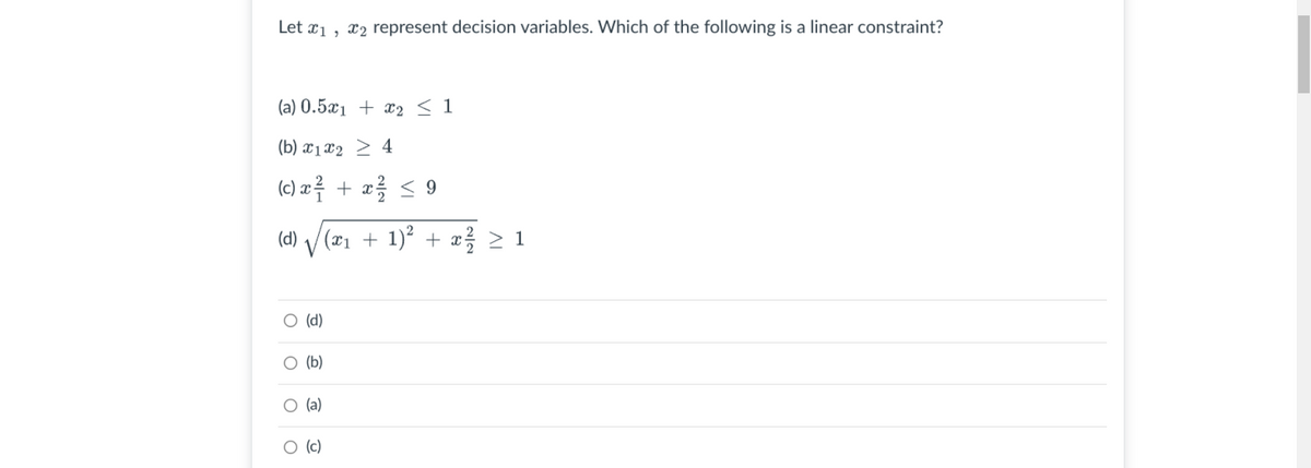 Let x1 , x2 represent decision variables. Which of the following is a linear constraint?
(a) 0.5x1 + x2 < 1
(b) x1x2 > 4
(c) a루 + z을 < 9
(d) / (x1 + 1)² +
V
> 1
ㅇ (d)
O (b)
O (a)
