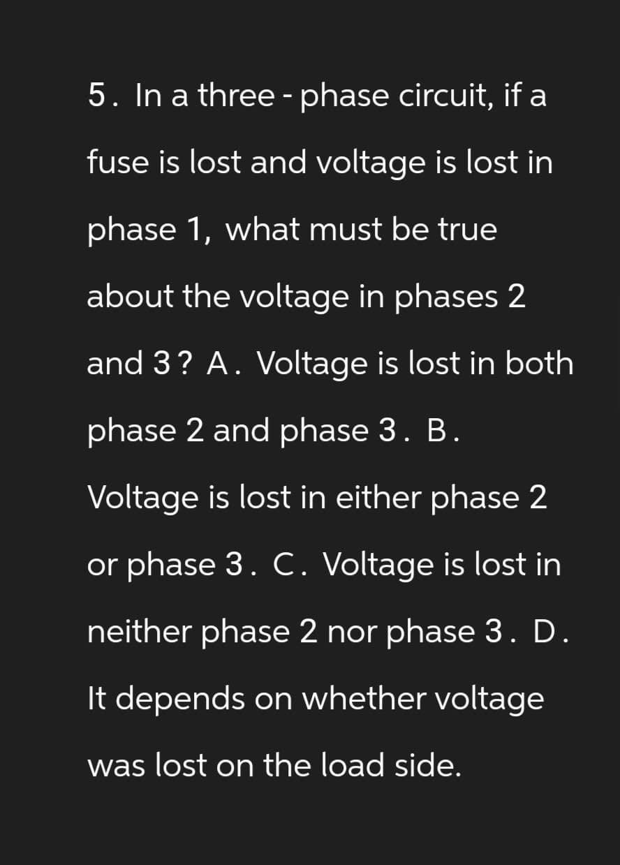 5. In a three-phase circuit, if a
fuse is lost and voltage is lost in
phase 1, what must be true
about the voltage in phases 2
and 3? A. Voltage is lost in both
phase 2 and phase 3. B.
Voltage is lost in either phase 2
or phase 3. C. Voltage is lost in
neither phase 2 nor phase 3. D.
It depends on whether voltage
was lost on the load side.