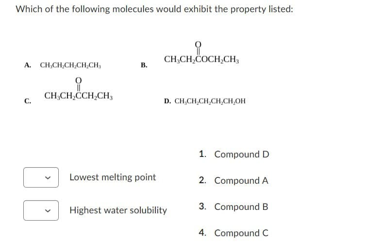 Which of the following molecules would exhibit the property listed:
A. CH3CH2CH2CH2CH3
B.
CH3CH2CCH2CH3
C.
CH,CH,&COCH.CH,
CH3CH2COCH2CH3
D. CH,CH,CH,CH,CH₂OH
1. Compound D
Lowest melting point
2. Compound A
3. Compound B
Highest water solubility
4. Compound C