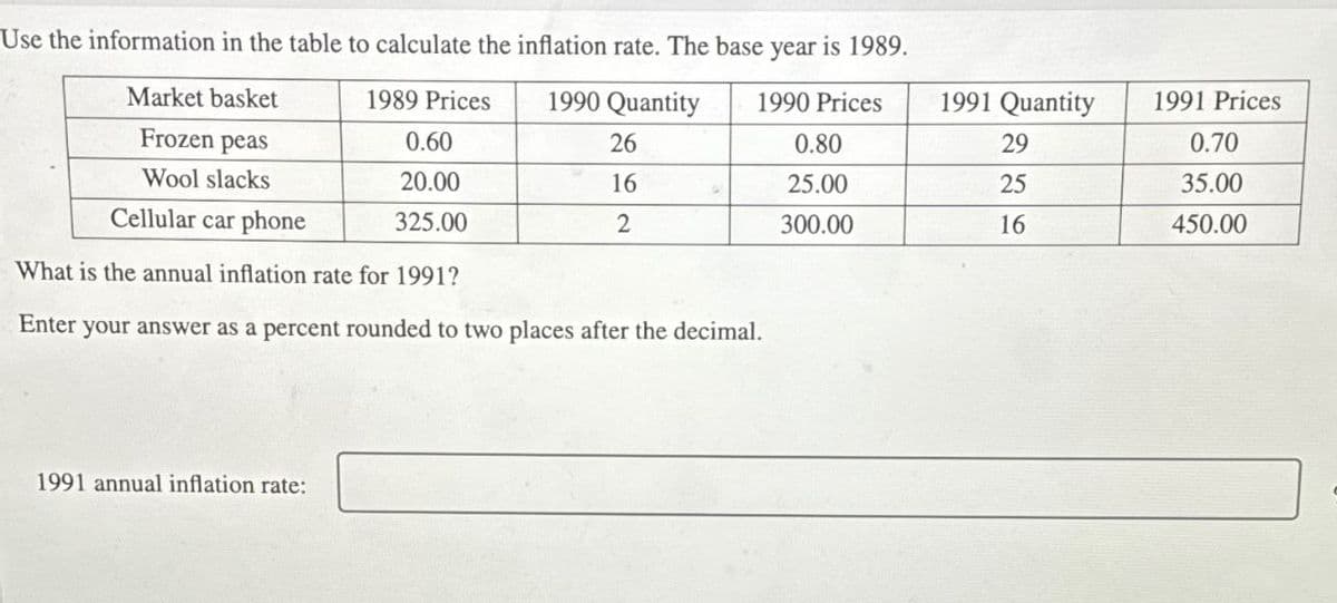 Use the information in the table to calculate the inflation rate. The base year is 1989.
Market basket
Frozen peas
Wool slacks
Cellular car phone
1989 Prices
1990 Quantity
0.60
26
1990 Prices
0.80
1991 Quantity
1991 Prices
29
0.70
20.00
16
25.00
25
35.00
な
325.00
2
300.00
16
450.00
What is the annual inflation rate for 1991?
Enter your answer as a percent rounded to two places after the decimal.
1991 annual inflation rate: