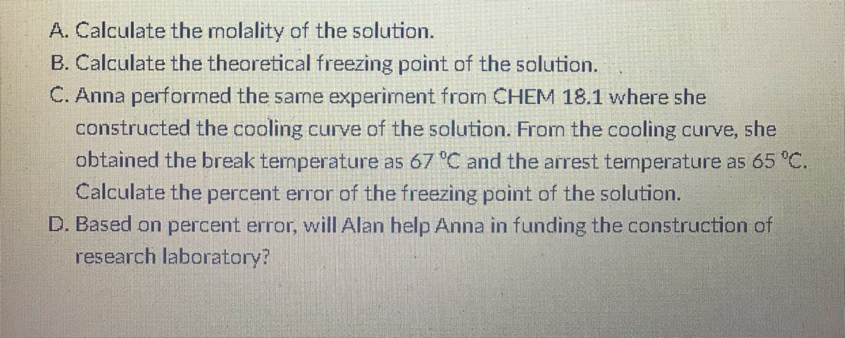 A. Calculate the molality of the solution.
B. Calculate the theoretical freezing point of the solution.
C. Anna performed the same experiment from CHEM 18.1 where she
constructed the cooling curve of the solution. From the cooling curve, she
obtained the break temperature as 67 °C and the arrest temperature as 65 "C.
Calculate the percent error of the freezing point of the solution.
D. Based on percent error, will Alan help Anna in funding the construction of
research laboratory?
