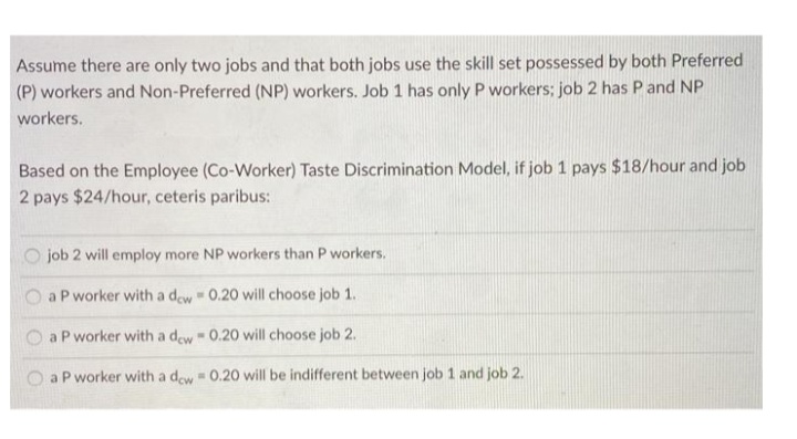 Assume there are only two jobs and that both jobs use the skill set possessed by both Preferred
(P) workers and Non-Preferred (NP) workers. Job 1 has only P workers; job 2 has Pand NP
workers.
Based on the Employee (Co-Worker) Taste Discrimination Model, if job 1 pays $18/hour and job
2 pays $24/hour, ceteris paribus:
O job 2 will employ more NP workers than P workers.
O aP worker with a dew 0.20 will choose job 1.
O a P worker with a dew 0.20 will choose job 2.
a P worker with a dew 0.20 will be indifferent between job 1 and job 2.
